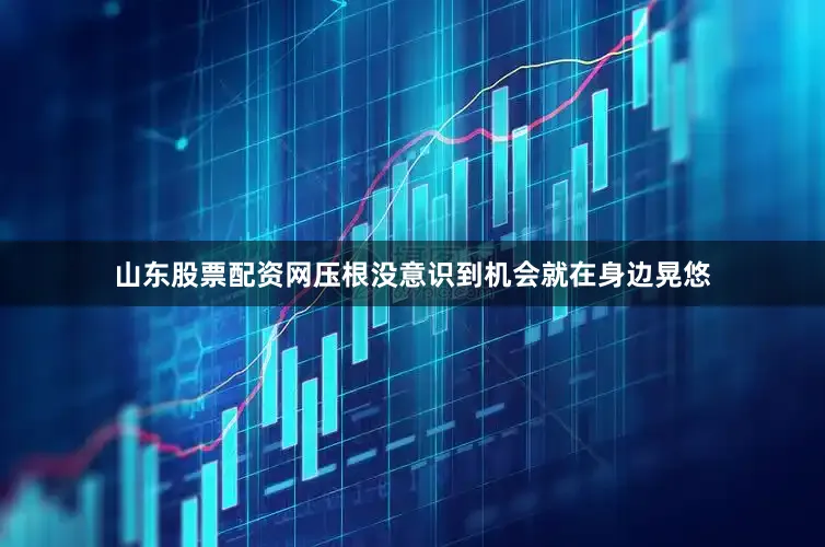 山东股票配资网压根没意识到机会就在身边晃悠