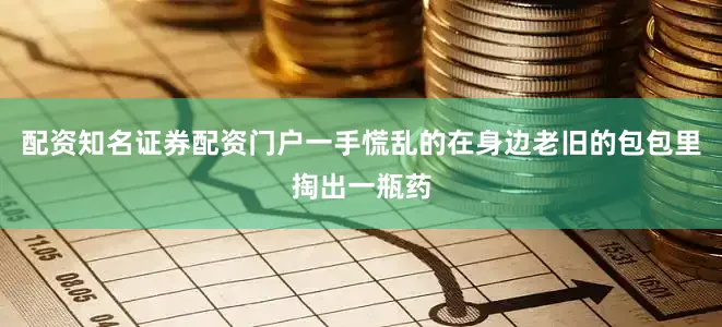 配资知名证券配资门户一手慌乱的在身边老旧的包包里掏出一瓶药
