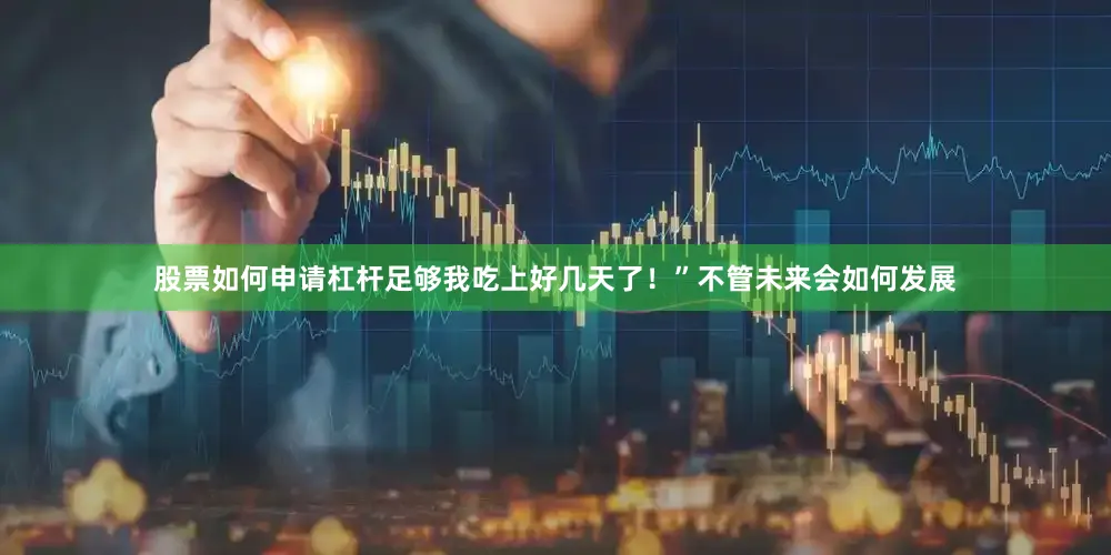 股票如何申请杠杆足够我吃上好几天了！”不管未来会如何发展