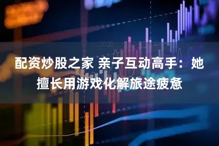 配资炒股之家 亲子互动高手：她擅长用游戏化解旅途疲惫