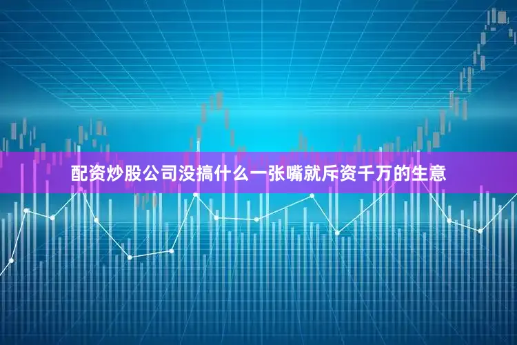 配资炒股公司没搞什么一张嘴就斥资千万的生意