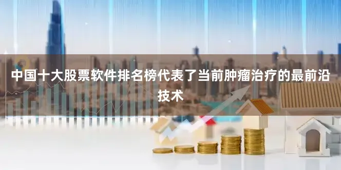 中国十大股票软件排名榜代表了当前肿瘤治疗的最前沿技术