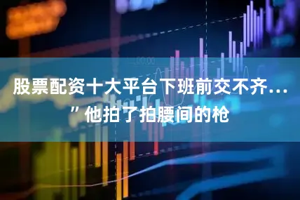 股票配资十大平台下班前交不齐…”他拍了拍腰间的枪