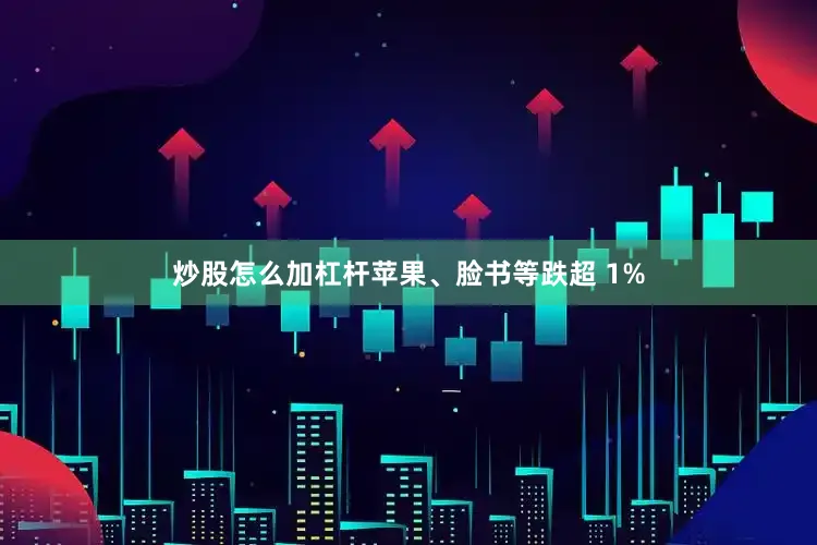 炒股怎么加杠杆苹果、脸书等跌超 1%