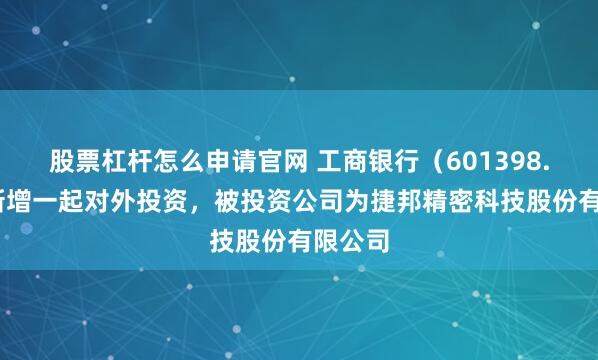 股票杠杆怎么申请官网 工商银行（601398.SH）新增一起对外投资，被投资公司为捷邦精密科技股份有限公司