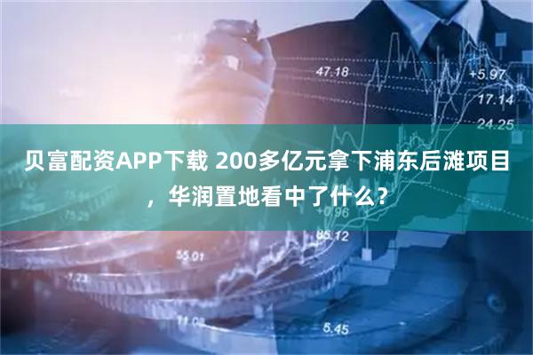 贝富配资APP下载 200多亿元拿下浦东后滩项目，华润置地看中了什么？