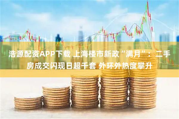 浩源配资APP下载 上海楼市新政“满月”：二手房成交闪现日超千套 外环外热度攀升