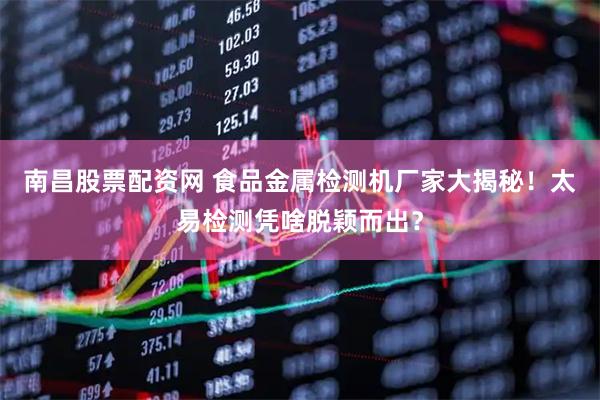 南昌股票配资网 食品金属检测机厂家大揭秘！太易检测凭啥脱颖而出？