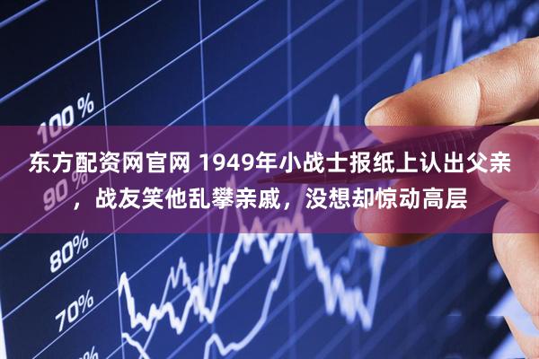 东方配资网官网 1949年小战士报纸上认出父亲，战友笑他乱攀亲戚，没想却惊动高层