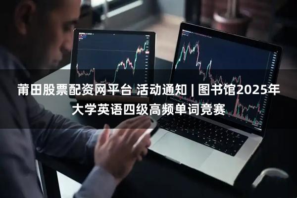 莆田股票配资网平台 活动通知 | 图书馆2025年大学英语四级高频单词竞赛