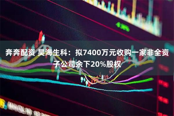 奔奔配资 昊海生科：拟7400万元收购一家非全资子公司余下20%股权