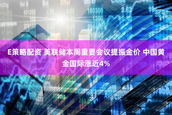 E策略配资 美联储本周重要会议提振金价 中国黄金国际涨近4%