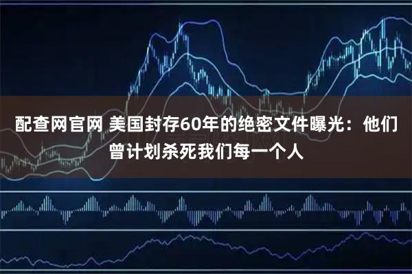 配查网官网 美国封存60年的绝密文件曝光：他们曾计划杀死我们每一个人