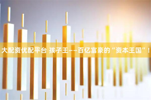 大配资优配平台 孩子王——百亿富豪的“资本王国”！