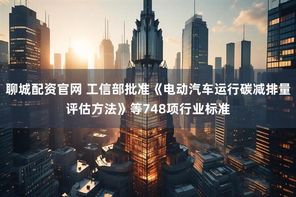 聊城配资官网 工信部批准《电动汽车运行碳减排量评估方法》等748项行业标准