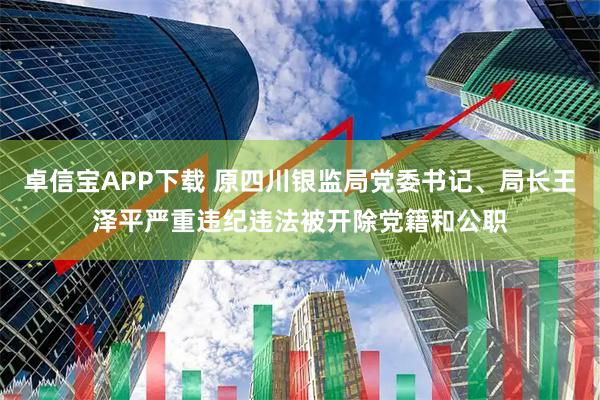 卓信宝APP下载 原四川银监局党委书记、局长王泽平严重违纪违法被开除党籍和公职