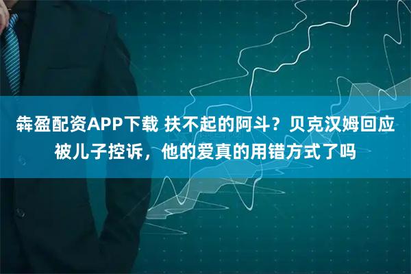 犇盈配资APP下载 扶不起的阿斗？贝克汉姆回应被儿子控诉，他的爱真的用错方式了吗
