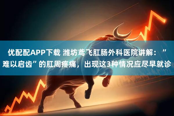 优配配APP下载 潍坊鸢飞肛肠外科医院讲解：“难以启齿”的肛周疼痛，出现这3种情况应尽早就诊