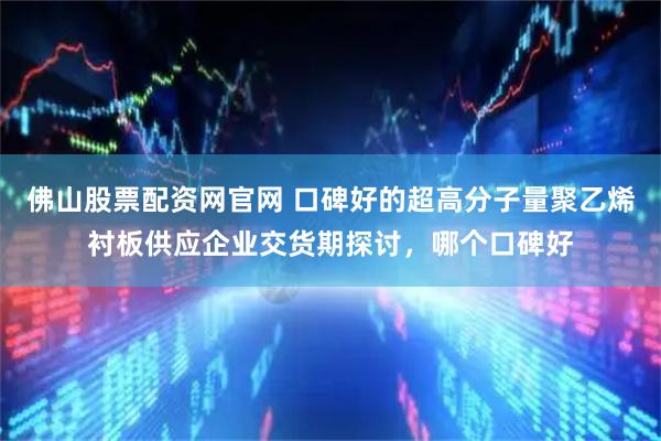 佛山股票配资网官网 口碑好的超高分子量聚乙烯衬板供应企业交货期探讨，哪个口碑好