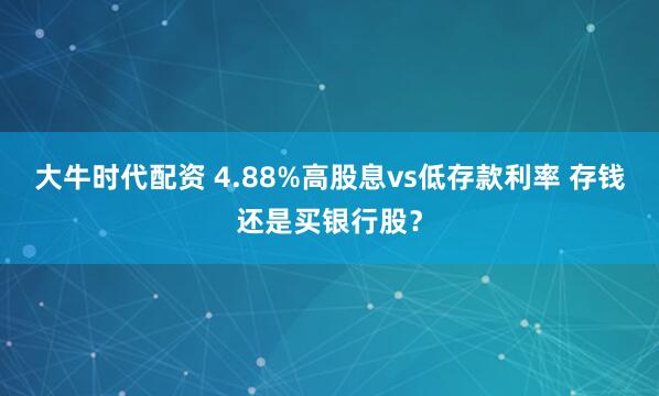 大牛时代配资 4.88%高股息vs低存款利率 存钱还是买银行股？